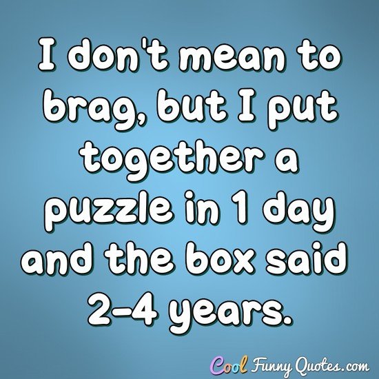 I don't mean to brag, but I put together a puzzle in 1 day and the box said 2-4 years. - Anonymous