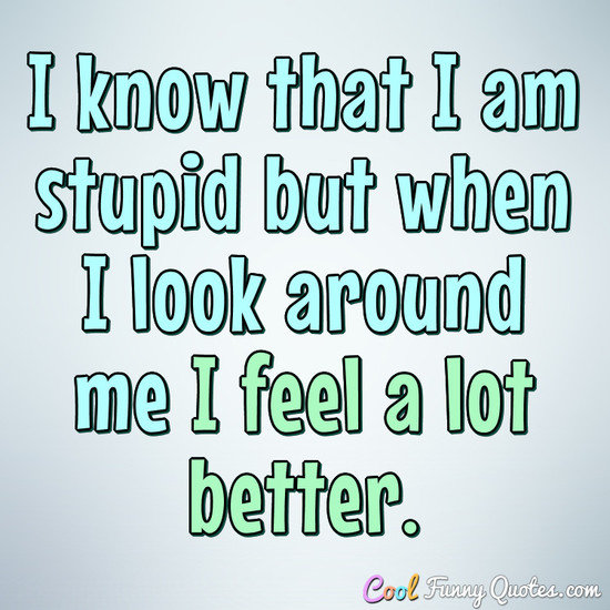 I Know That I Am Stupid But When I Look Around Me I Feel A Lot Better