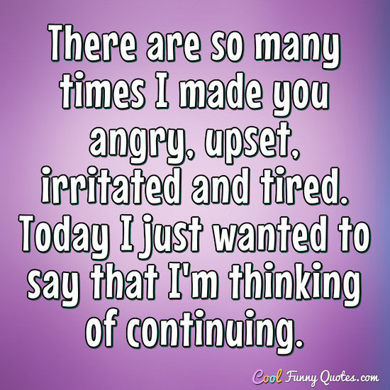 There are so many times I made you angry, upset, irritated and tired. Today I just wanted to say that I'm thinking of continuing. - Anonymous