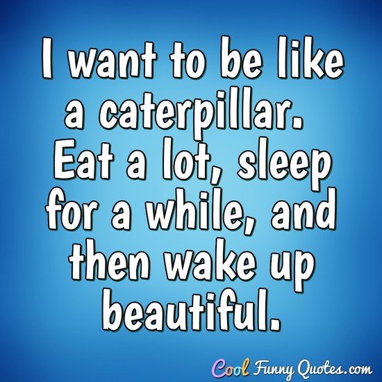 I want to be like a caterpillar.  Eat a lot, sleep for a while, and then wake up beautiful. - Anonymous