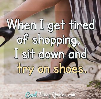 When I get tired of shopping, I sit down and try on shoes.