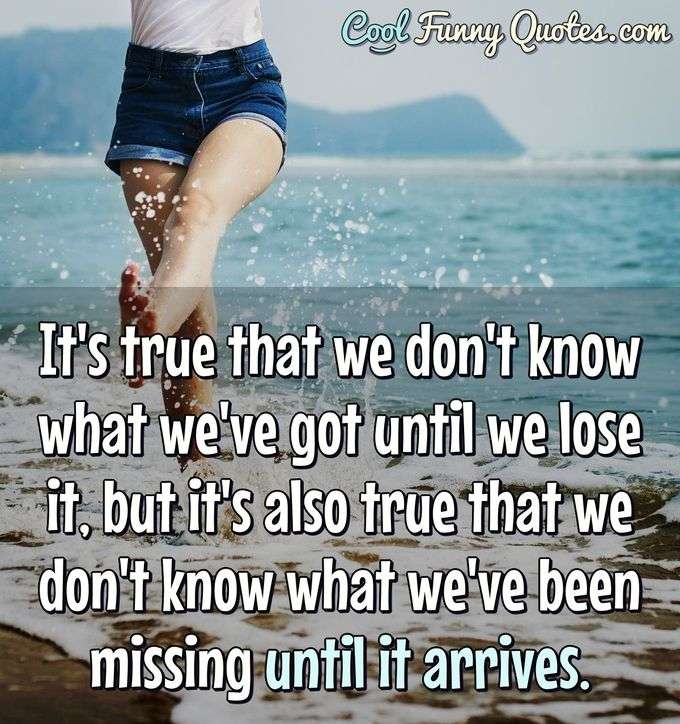 It's true that we don't know what we've got until we lose it, but it's also true that we don't know what we've been missing until it arrives. - Anonymous