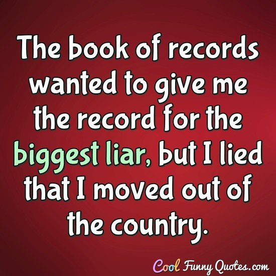 The book of records wanted to give me the record for the biggest liar, but I lied that I moved out of the country. - Anonymous