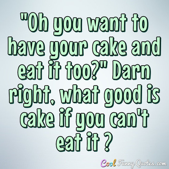 Oh You Want To Have Your Cake And Eat It Too?" Darn Right, What Good Is Cake ...