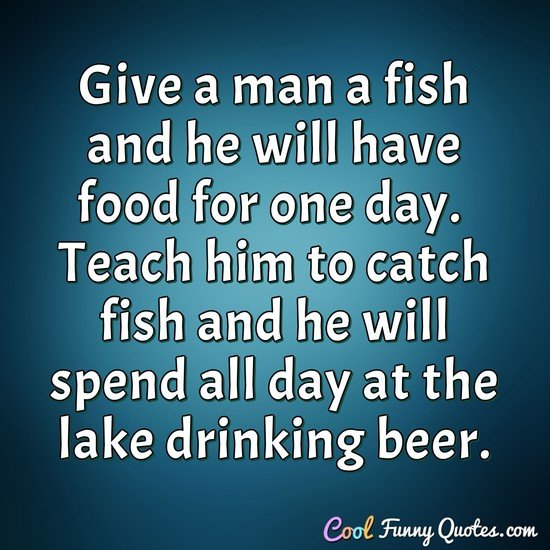 Give a man a fish and he will have food for one day.  Teach him to catch fish and he will spend all day at the lake drinking beer.