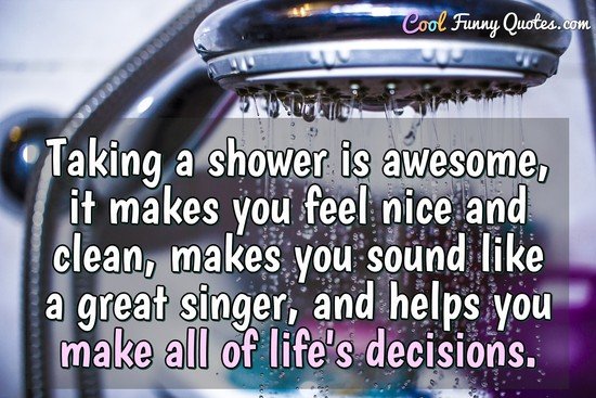 Taking a shower is awesome, it makes you feel nice and clean, makes you