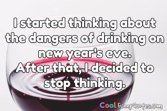 I started thinking about the dangers of drinking on new year's eve.  After that, I decided to stop thinking. - Anonymous