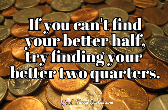 If you can't find your better half, try finding your better two quarters. - Anonymous