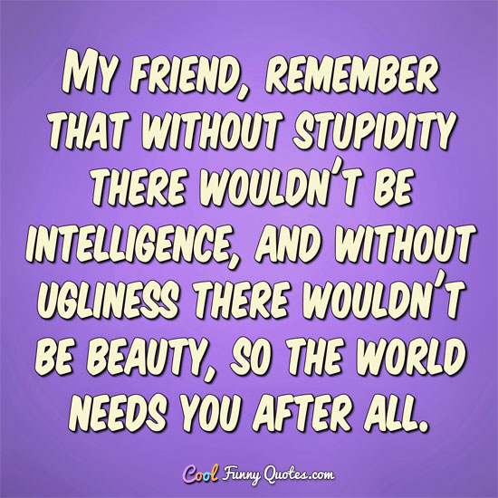 My friend, remember that without stupidity there wouldn't be intelligence, and without ugliness there wouldn't be beauty, so the world needs you after all.