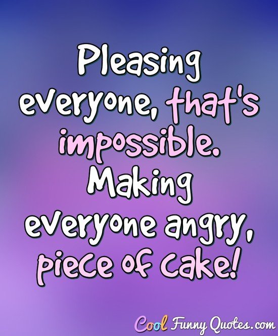 Pleasing everyone, that's impossible. Making everyone angry, piece of cake!