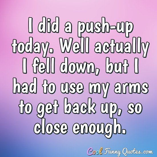 I did a push-up today. Well actually I fell down, but I had to use my arms to get back up, so close enough. - Anonymous