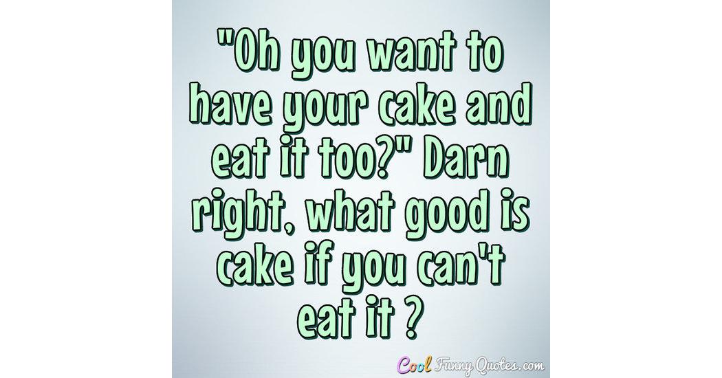 "Oh you want to have your cake and eat it too?" Darn right, what good