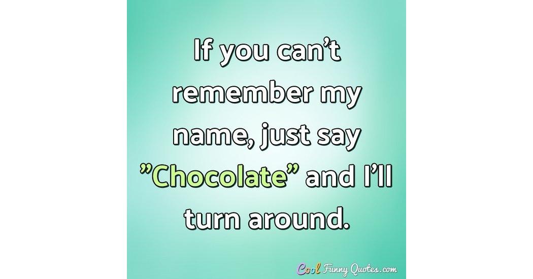 If you can't remember my name, just say "Chocolate" and I'll turn around.