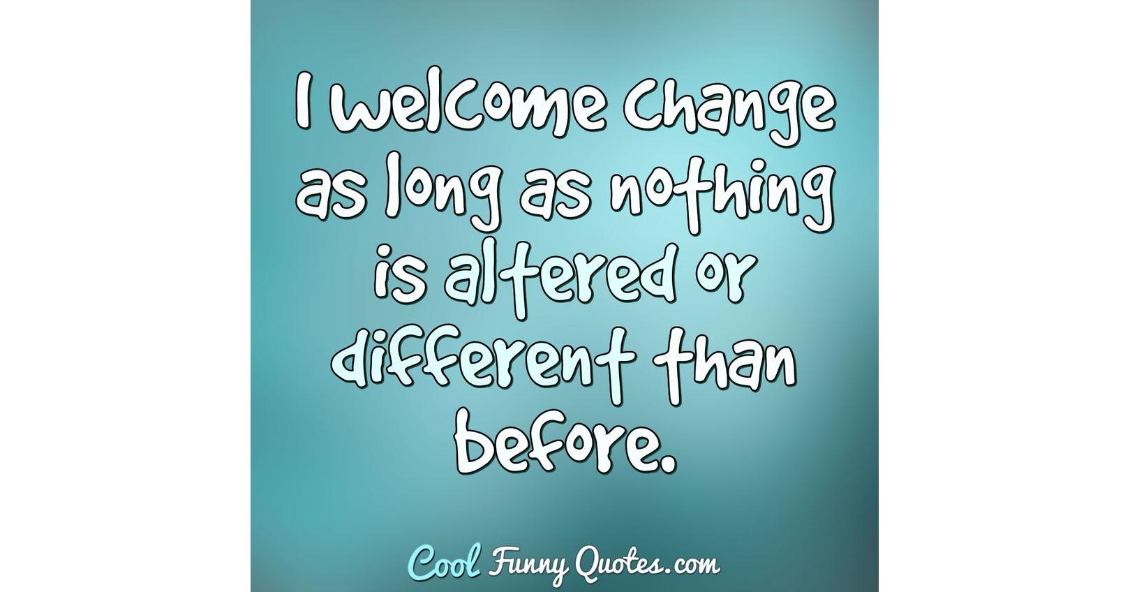 I welcome change as long as nothing is altered or different than before.