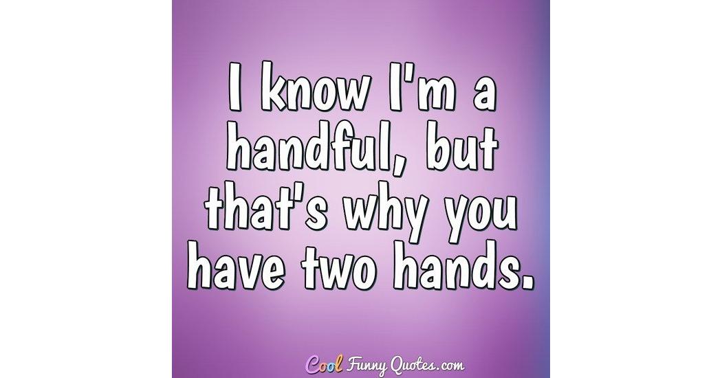 I know I'm a handful, but that's why you have two hands.
