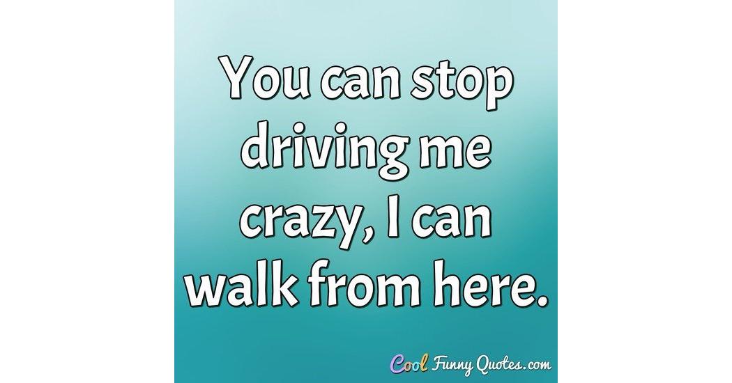 You can stop driving me crazy, I can walk from here.