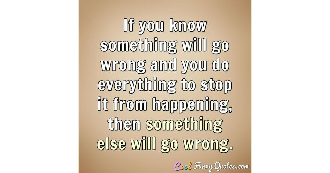 If you know something will go wrong and you do everything to stop it