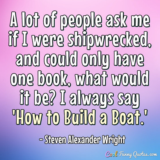 A lot of people ask me if I were shipwrecked, and could only have one book, what would it be? I always say 'How to Build a Boat.' - Steven Alexander Wright