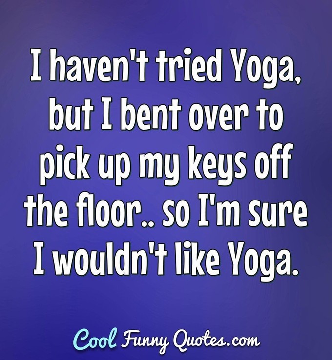 I haven't tried Yoga, but I bent over to pick up my keys off the floor.. so I'm sure I wouldn't like Yoga. - Anonymous