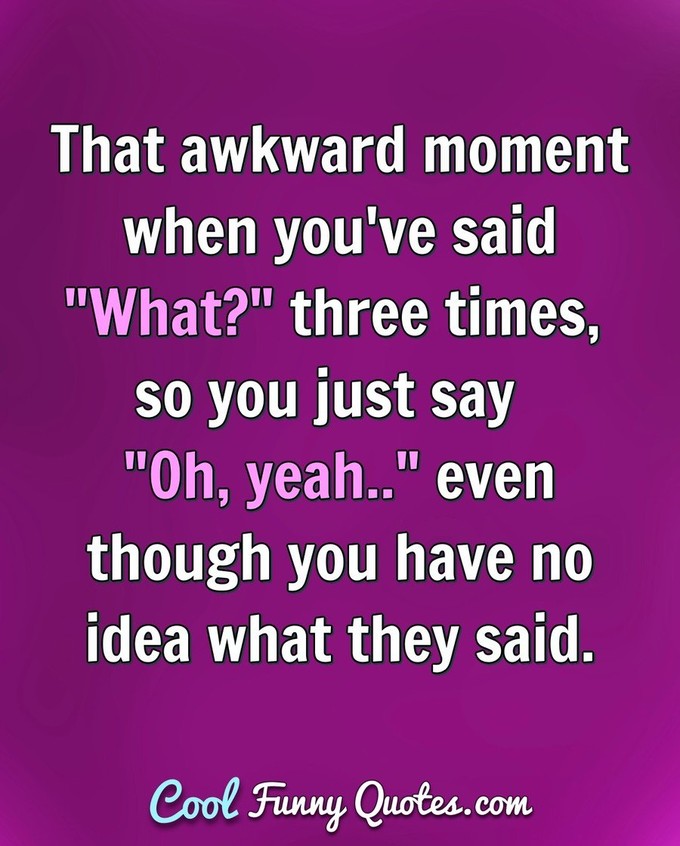 That awkward moment when you've said "What?" three times, so you just say "Oh, yeah.." even though you have no idea what they said. - Anonymous