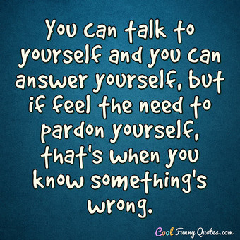 You can talk to yourself and you can answer yourself, but if feel the ...