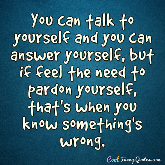 You can talk to yourself and you can answer yourself, but if feel the need to pardon yourself, that's when you know something's wrong. - Anonymous