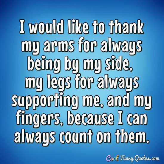 I would like to thank my arms for always being by my side, my legs for always supporting me, and my fingers, because I can always count on them. - Anonymous