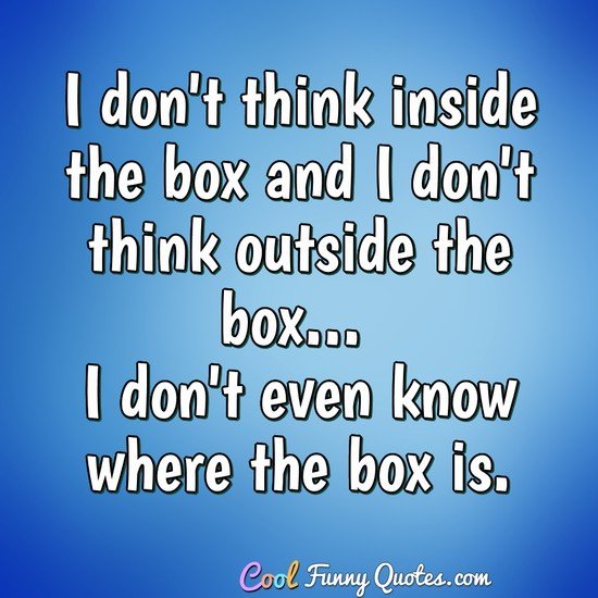 I don't think inside the box and I don't think outside the box... I don't even know where the box is. - Anonymous
