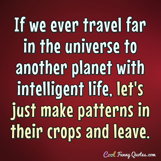 If we ever travel far in the universe to another planet with intelligent life, let's just make patterns in their crops and leave. - Anonymous