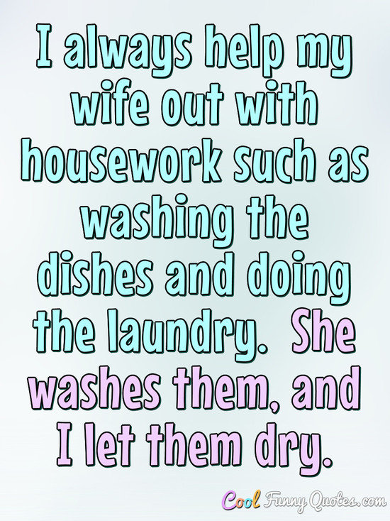 I always help my wife out with housework such as washing the dishes and doing the laundry.  She washes them, and I let them dry. - Anonymous