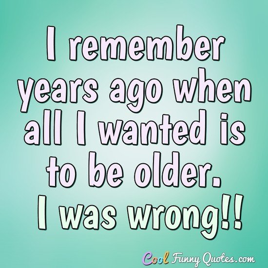 I remember years ago when all I wanted is to be older. I was wrong!! - Anonymous